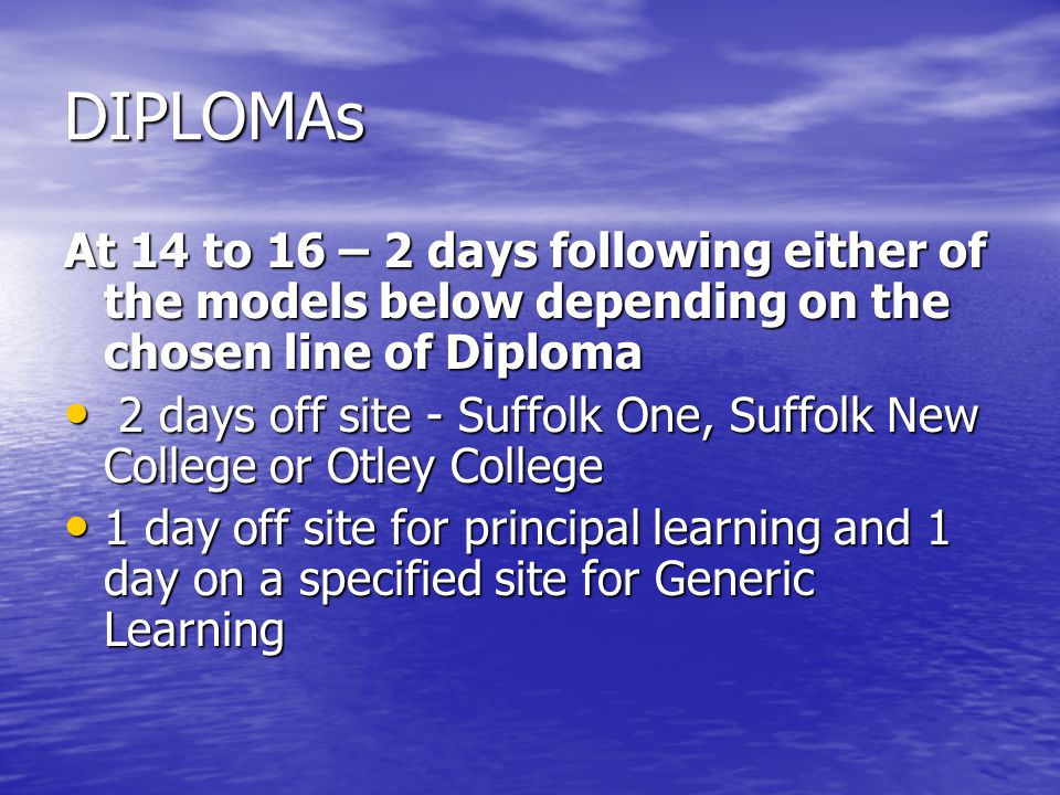 DIPLOMAs At 14 to 16 – 2 days following either of the models below depending on the chosen line of Diploma 2 days off site - Suffolk One, Suffolk New College or Otley College 2 days off site - Suffolk One, Suffolk New College or Otley College 1 day off site for principal learning and 1 day on a specified site for Generic Learning 1 day off site for principal learning and 1 day on a specified site for Generic Learning