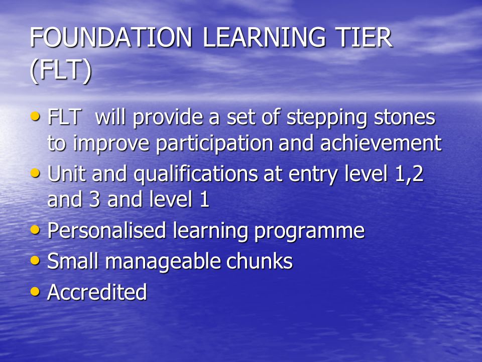 FOUNDATION LEARNING TIER (FLT) FLT will provide a set of stepping stones to improve participation and achievement FLT will provide a set of stepping stones to improve participation and achievement Unit and qualifications at entry level 1,2 and 3 and level 1 Unit and qualifications at entry level 1,2 and 3 and level 1 Personalised learning programme Personalised learning programme Small manageable chunks Small manageable chunks Accredited Accredited