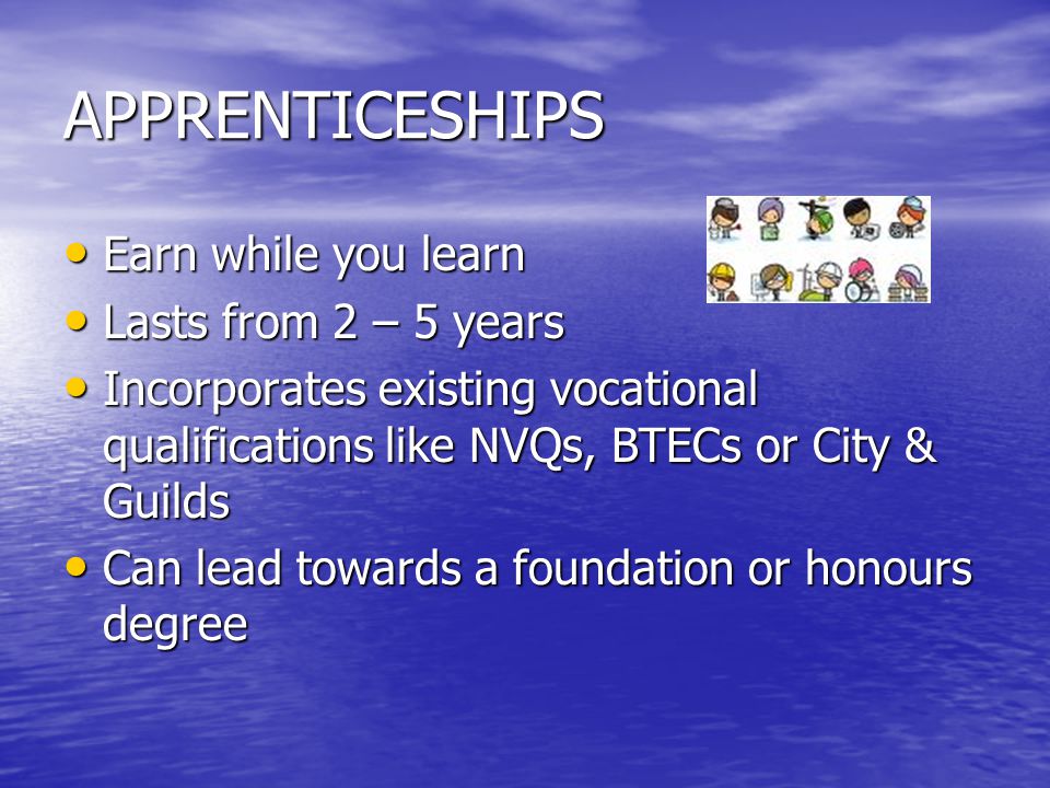APPRENTICESHIPS Earn while you learn Earn while you learn Lasts from 2 – 5 years Lasts from 2 – 5 years Incorporates existing vocational qualifications like NVQs, BTECs or City & Guilds Incorporates existing vocational qualifications like NVQs, BTECs or City & Guilds Can lead towards a foundation or honours degree Can lead towards a foundation or honours degree