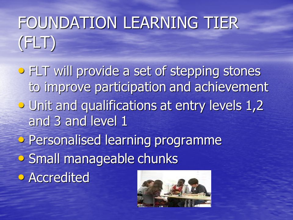 FOUNDATION LEARNING TIER (FLT) FLT will provide a set of stepping stones to improve participation and achievement FLT will provide a set of stepping stones to improve participation and achievement Unit and qualifications at entry levels 1,2 and 3 and level 1 Unit and qualifications at entry levels 1,2 and 3 and level 1 Personalised learning programme Personalised learning programme Small manageable chunks Small manageable chunks Accredited Accredited