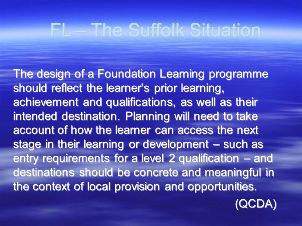 FL – The Suffolk Situation FL – The Suffolk Situation The design of a Foundation Learning programme should reflect the learner s prior learning, achievement and qualifications, as well as their intended destination.