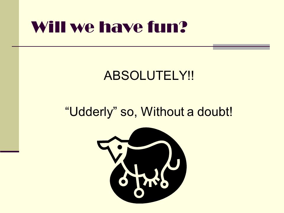 Will we have fun ABSOLUTELY!! Udderly so, Without a doubt!