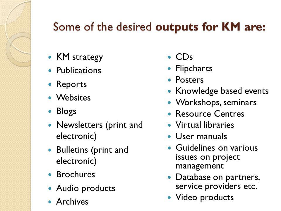 Some of the desired outputs for KM are: KM strategy Publications Reports Websites Blogs Newsletters (print and electronic) Bulletins (print and electronic) Brochures Audio products Archives CDs Flipcharts Posters Knowledge based events Workshops, seminars Resource Centres Virtual libraries User manuals Guidelines on various issues on project management Database on partners, service providers etc.