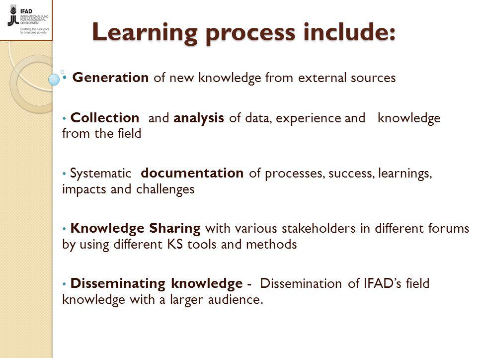 Learning process include: Generation of new knowledge from external sources Collection and analysis of data, experience and knowledge from the field Systematic documentation of processes, success, learnings, impacts and challenges Knowledge Sharing with various stakeholders in different forums by using different KS tools and methods Disseminating knowledge - Dissemination of IFAD’s field knowledge with a larger audience.