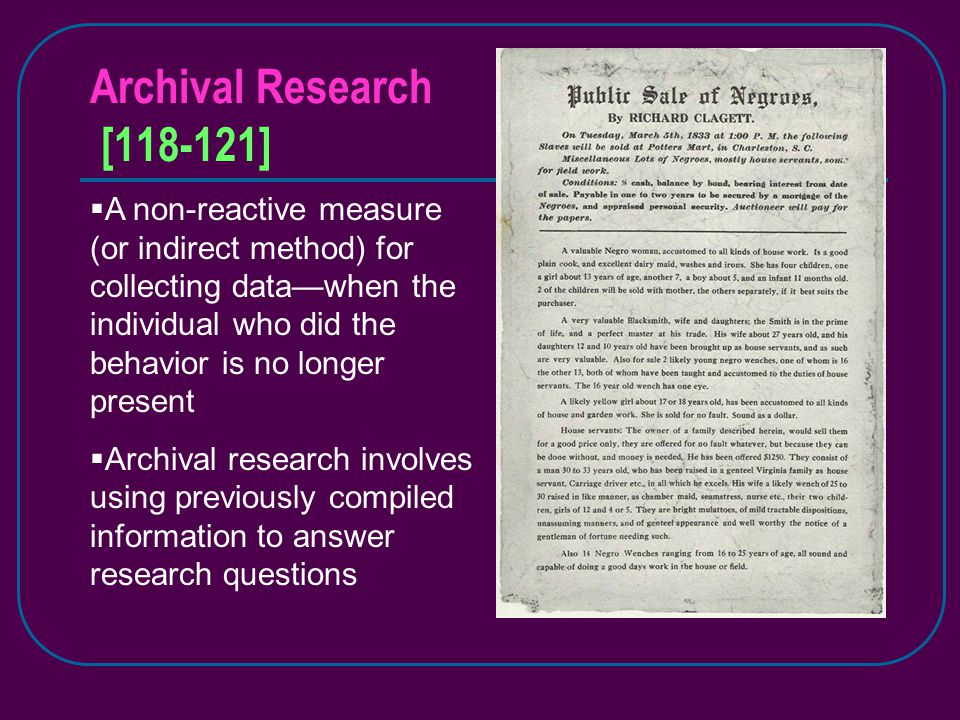 Archival Research [ ]  A non-reactive measure (or indirect method) for collecting data—when the individual who did the behavior is no longer present  Archival research involves using previously compiled information to answer research questions