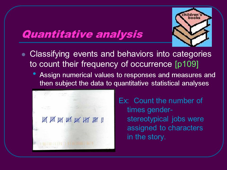 Quantitative analysis Classifying events and behaviors into categories to count their frequency of occurrence [p109] Assign numerical values to responses and measures and then subject the data to quantitative statistical analyses Ex: Count the number of times gender- stereotypical jobs were assigned to characters in the story.