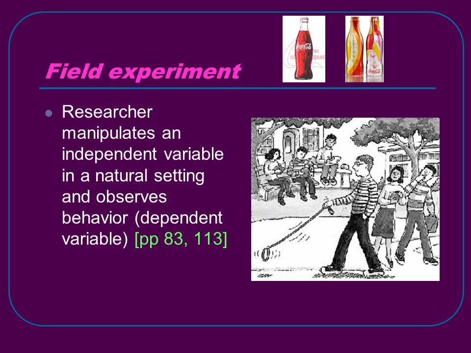 Field experiment Researcher manipulates an independent variable in a natural setting and observes behavior (dependent variable) [pp 83, 113]