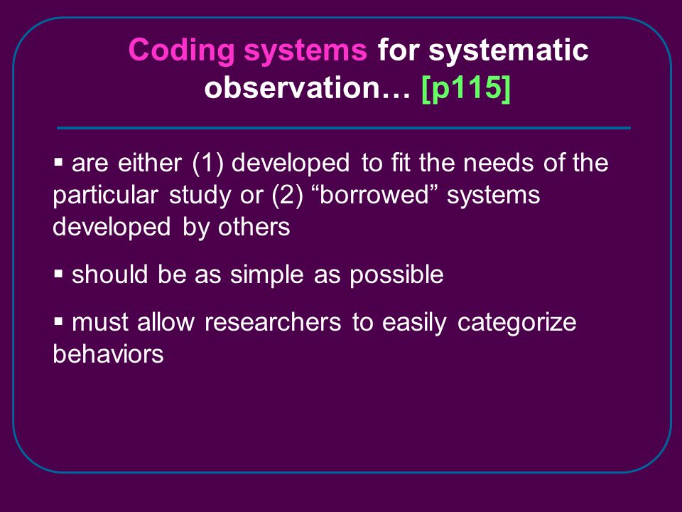 Coding systems for systematic observation… [p115]  are either (1) developed to fit the needs of the particular study or (2) borrowed systems developed by others  should be as simple as possible  must allow researchers to easily categorize behaviors