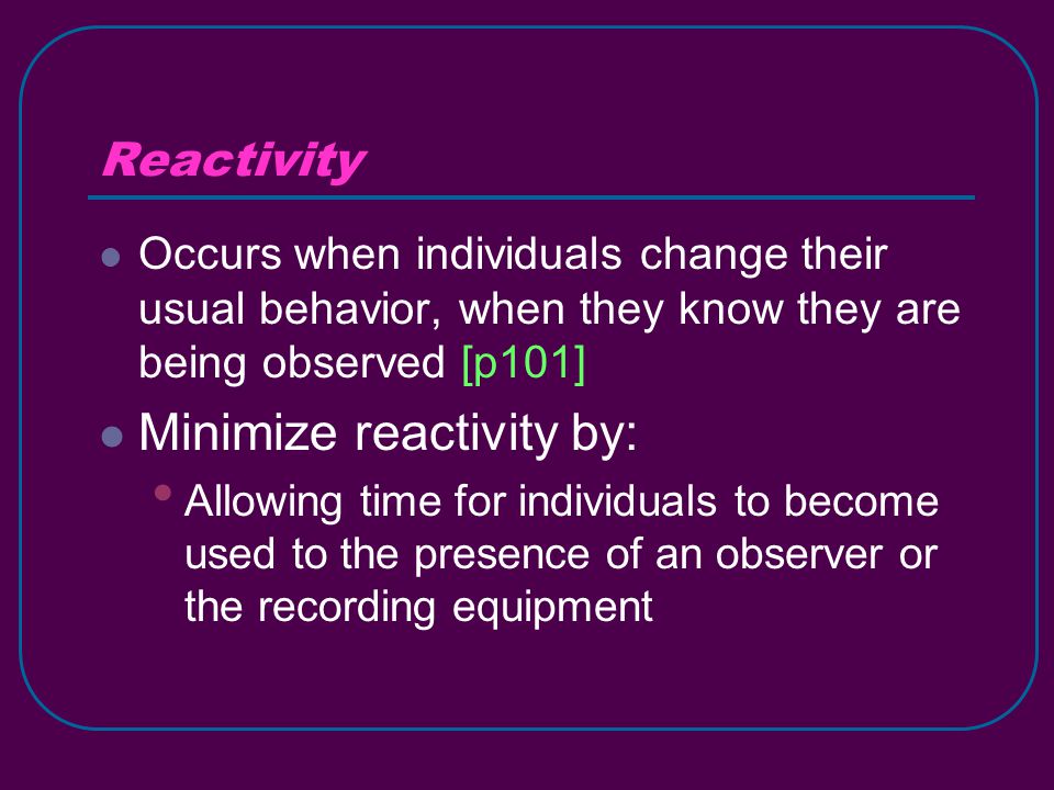 Reactivity Occurs when individuals change their usual behavior, when they know they are being observed [p101] Minimize reactivity by: Allowing time for individuals to become used to the presence of an observer or the recording equipment