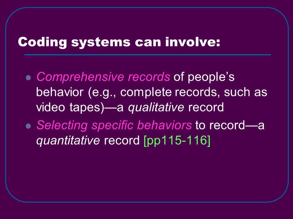 Coding systems can involve: Comprehensive records of people’s behavior (e.g., complete records, such as video tapes)—a qualitative record Selecting specific behaviors to record—a quantitative record [pp ]