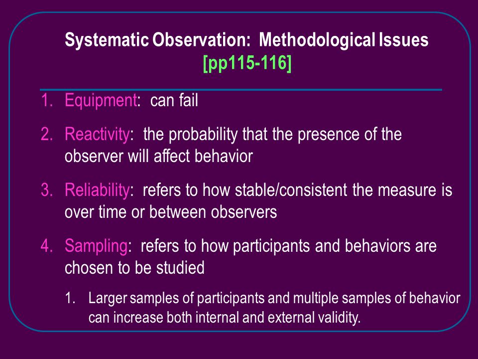 Systematic Observation: Methodological Issues [pp ] 1.Equipment: can fail 2.Reactivity: the probability that the presence of the observer will affect behavior 3.Reliability: refers to how stable/consistent the measure is over time or between observers 4.Sampling: refers to how participants and behaviors are chosen to be studied 1.Larger samples of participants and multiple samples of behavior can increase both internal and external validity.