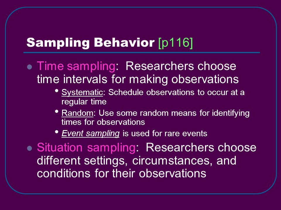Time sampling: Researchers choose time intervals for making observations Systematic: Schedule observations to occur at a regular time Random: Use some random means for identifying times for observations Event sampling is used for rare events Situation sampling: Researchers choose different settings, circumstances, and conditions for their observations Sampling Behavior [p116]
