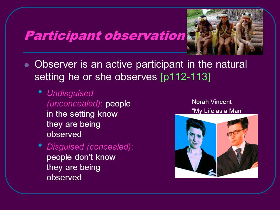Participant observation Observer is an active participant in the natural setting he or she observes [p ] Norah Vincent My Life as a Man Undisguised (unconcealed): people in the setting know they are being observed Disguised (concealed): people don’t know they are being observed