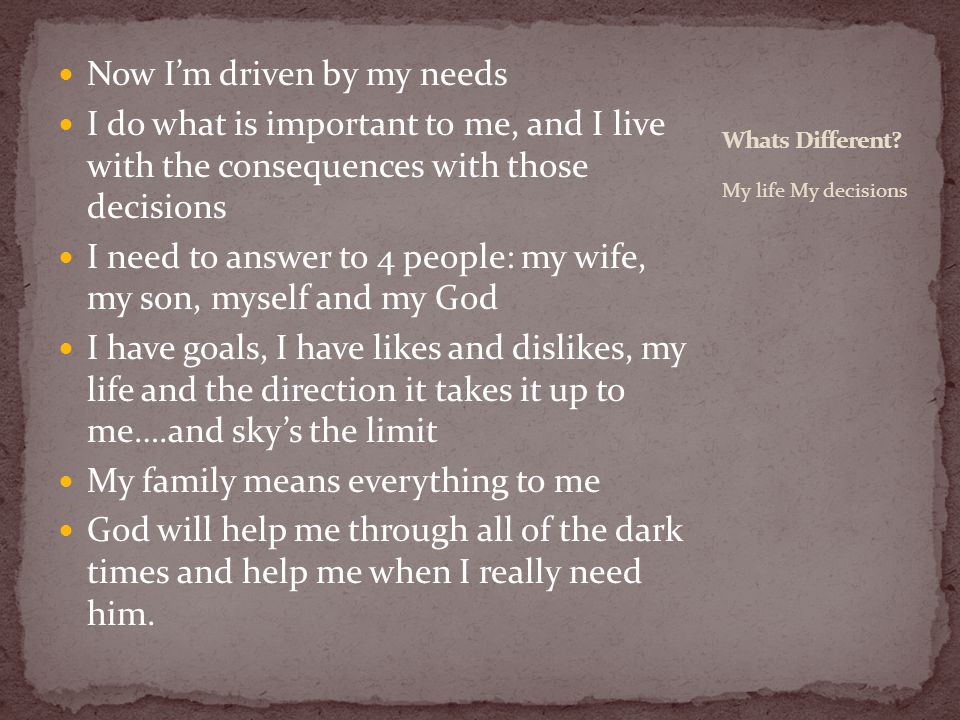 Now I’m driven by my needs I do what is important to me, and I live with the consequences with those decisions I need to answer to 4 people: my wife, my son, myself and my God I have goals, I have likes and dislikes, my life and the direction it takes it up to me….and sky’s the limit My family means everything to me God will help me through all of the dark times and help me when I really need him.