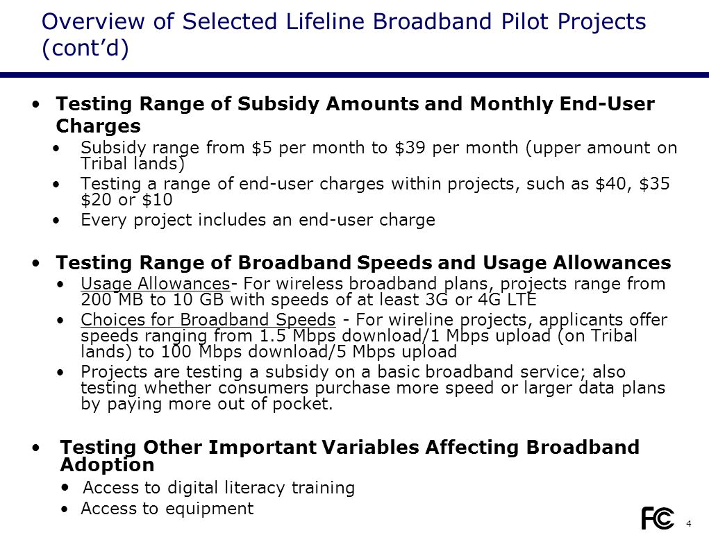 4 Testing Range of Subsidy Amounts and Monthly End-User Charges Subsidy range from $5 per month to $39 per month (upper amount on Tribal lands) Testing a range of end-user charges within projects, such as $40, $35 $20 or $10 Every project includes an end-user charge Testing Range of Broadband Speeds and Usage Allowances Usage Allowances- For wireless broadband plans, projects range from 200 MB to 10 GB with speeds of at least 3G or 4G LTE Choices for Broadband Speeds - For wireline projects, applicants offer speeds ranging from 1.5 Mbps download/1 Mbps upload (on Tribal lands) to 100 Mbps download/5 Mbps upload Projects are testing a subsidy on a basic broadband service; also testing whether consumers purchase more speed or larger data plans by paying more out of pocket.