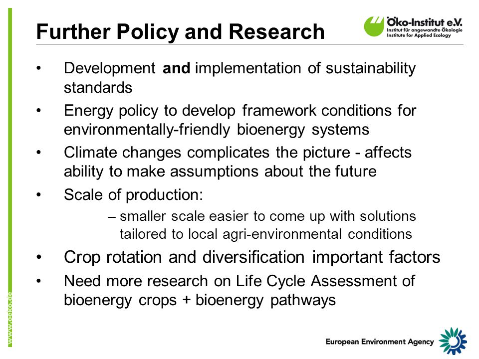 Further Policy and Research Development and implementation of sustainability standards Energy policy to develop framework conditions for environmentally-friendly bioenergy systems Climate changes complicates the picture - affects ability to make assumptions about the future Scale of production: –smaller scale easier to come up with solutions tailored to local agri-environmental conditions Crop rotation and diversification important factors Need more research on Life Cycle Assessment of bioenergy crops + bioenergy pathways
