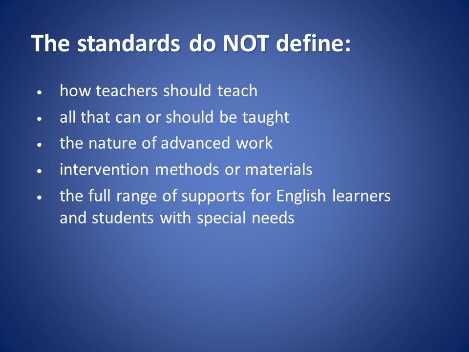 The standards do NOT define: how teachers should teach all that can or should be taught the nature of advanced work intervention methods or materials the full range of supports for English learners and students with special needs