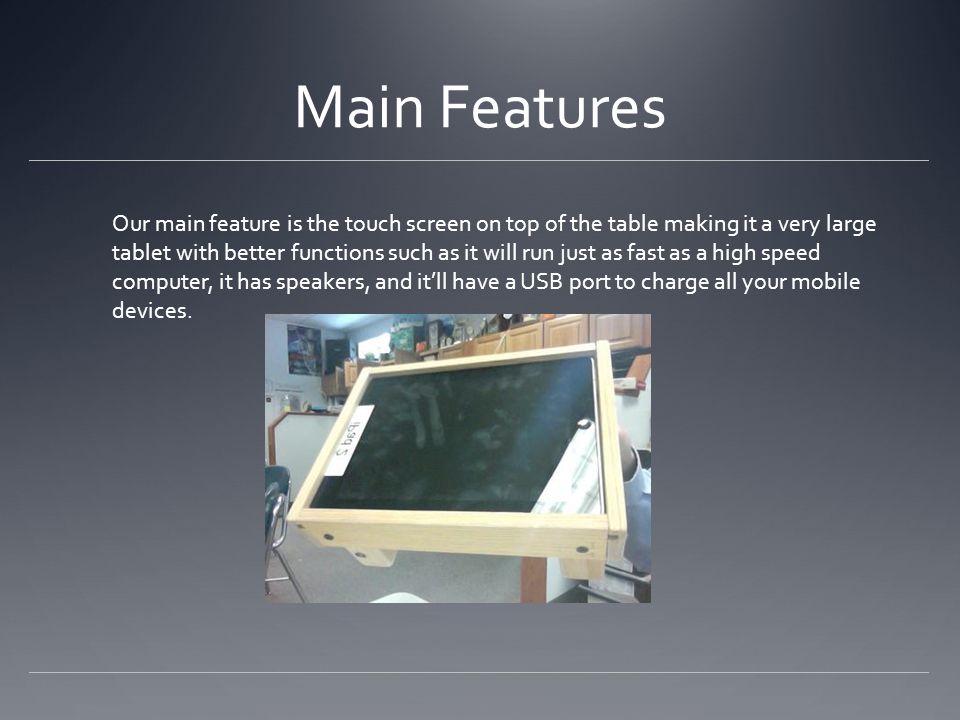 Main Features Our main feature is the touch screen on top of the table making it a very large tablet with better functions such as it will run just as fast as a high speed computer, it has speakers, and it’ll have a USB port to charge all your mobile devices.