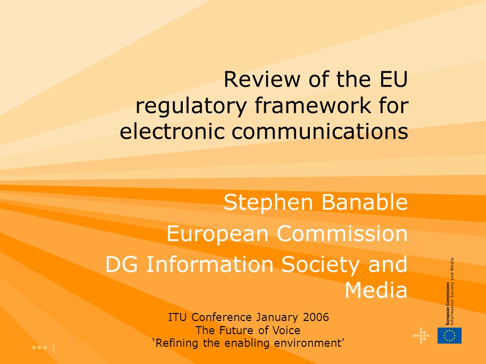 1 Review of the EU regulatory framework for electronic communications Stephen Banable European Commission DG Information Society and Media ITU Conference January 2006 The Future of Voice ‘Refining the enabling environment’