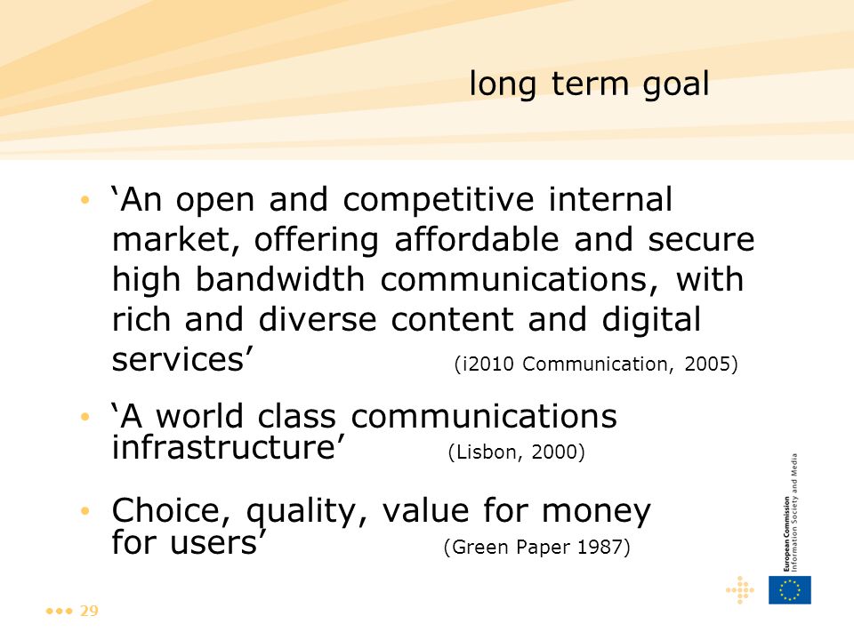 29 long term goal ‘An open and competitive internal market, offering affordable and secure high bandwidth communications, with rich and diverse content and digital services’ (i2010 Communication, 2005) ‘A world class communications infrastructure’ (Lisbon, 2000) Choice, quality, value for money for users’ (Green Paper 1987)
