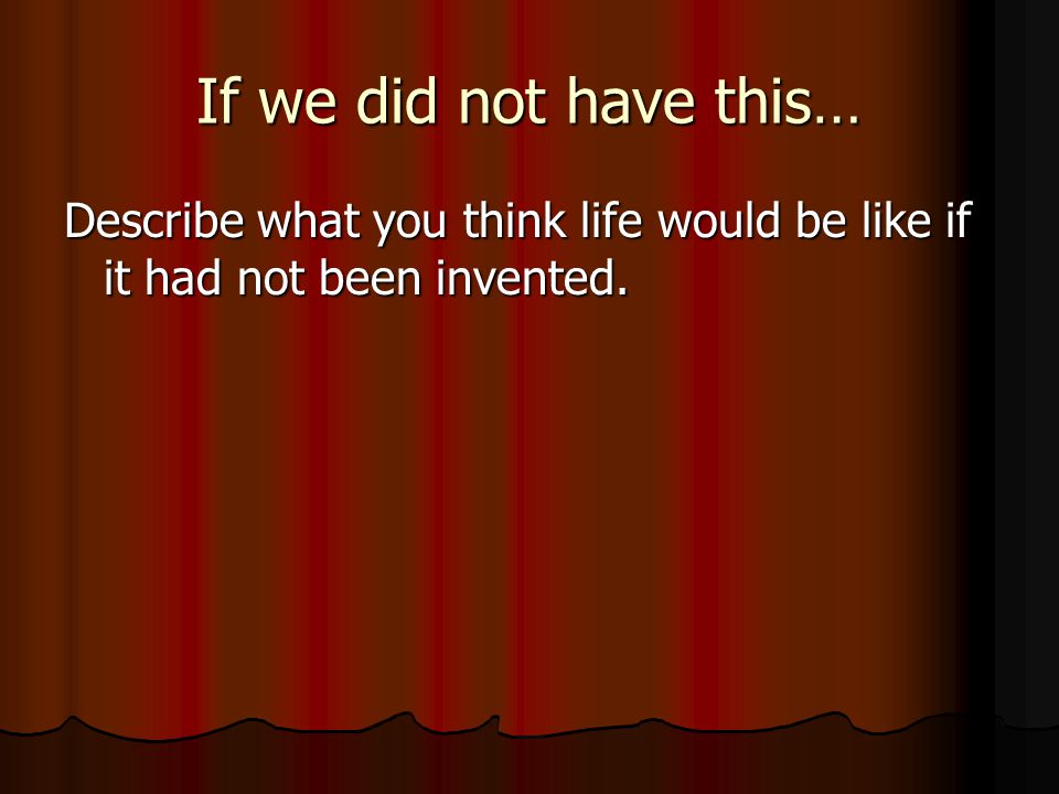If we did not have this… Describe what you think life would be like if it had not been invented.
