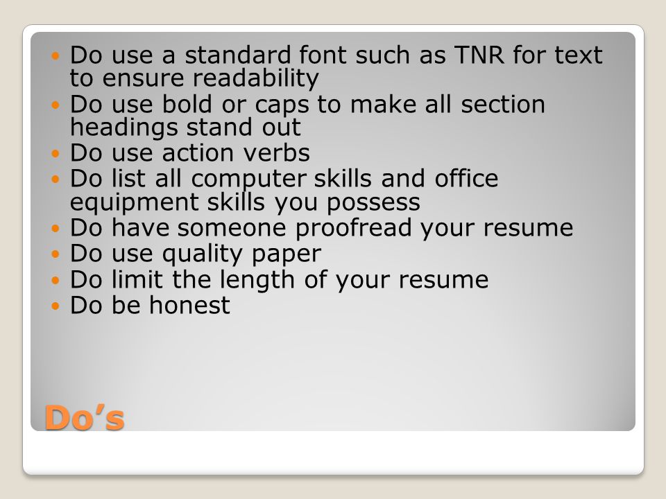 Do’s Do use a standard font such as TNR for text to ensure readability Do use bold or caps to make all section headings stand out Do use action verbs Do list all computer skills and office equipment skills you possess Do have someone proofread your resume Do use quality paper Do limit the length of your resume Do be honest