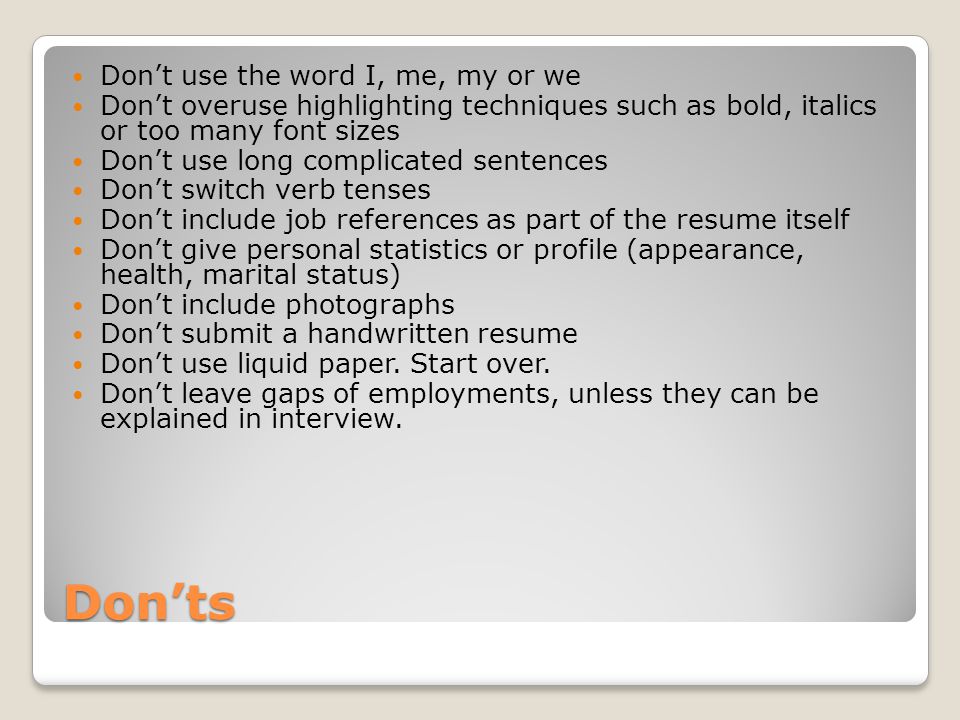 Don’ts Don’t use the word I, me, my or we Don’t overuse highlighting techniques such as bold, italics or too many font sizes Don’t use long complicated sentences Don’t switch verb tenses Don’t include job references as part of the resume itself Don’t give personal statistics or profile (appearance, health, marital status) Don’t include photographs Don’t submit a handwritten resume Don’t use liquid paper.