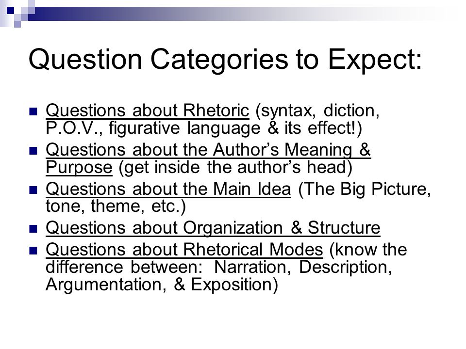Question Categories to Expect: Questions about Rhetoric (syntax, diction, P.O.V., figurative language & its effect!) Questions about the Author’s Meaning & Purpose (get inside the author’s head) Questions about the Main Idea (The Big Picture, tone, theme, etc.) Questions about Organization & Structure Questions about Rhetorical Modes (know the difference between: Narration, Description, Argumentation, & Exposition)