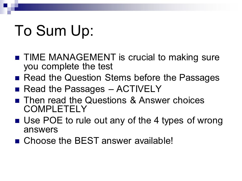 To Sum Up: TIME MANAGEMENT is crucial to making sure you complete the test Read the Question Stems before the Passages Read the Passages – ACTIVELY Then read the Questions & Answer choices COMPLETELY Use POE to rule out any of the 4 types of wrong answers Choose the BEST answer available!