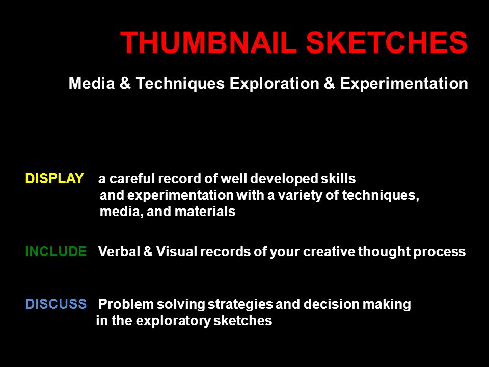 THUMBNAIL SKETCHES Media & Techniques Exploration & Experimentation DISCUSSProblem solving strategies and decision making in the exploratory sketches INCLUDE Verbal & Visual records of your creative thought process DISPLAY a careful record of well developed skills and experimentation with a variety of techniques, media, and materials
