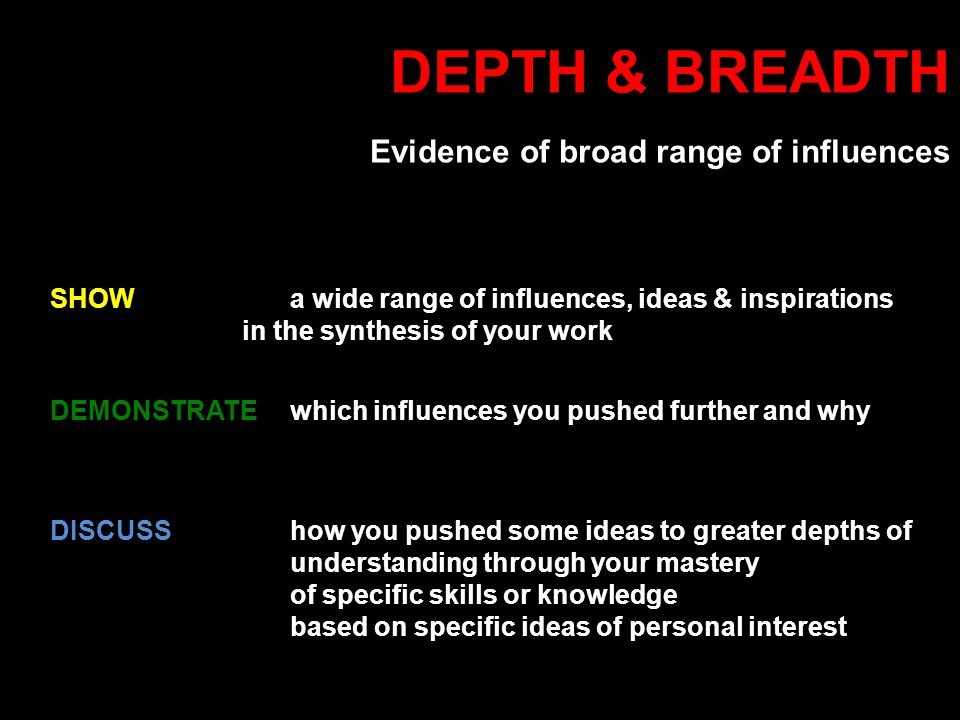 DEPTH & BREADTH Evidence of broad range of influences DISCUSShow you pushed some ideas to greater depths of understanding through your mastery of specific skills or knowledge based on specific ideas of personal interest DEMONSTRATE which influences you pushed further and why SHOW a wide range of influences, ideas & inspirations in the synthesis of your work