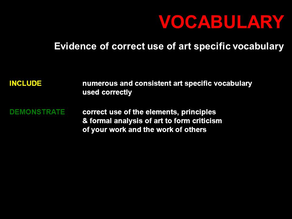 VOCABULARY Evidence of correct use of art specific vocabulary INCLUDEnumerous and consistent art specific vocabulary used correctly DEMONSTRATE correct use of the elements, principles & formal analysis of art to form criticism of your work and the work of others