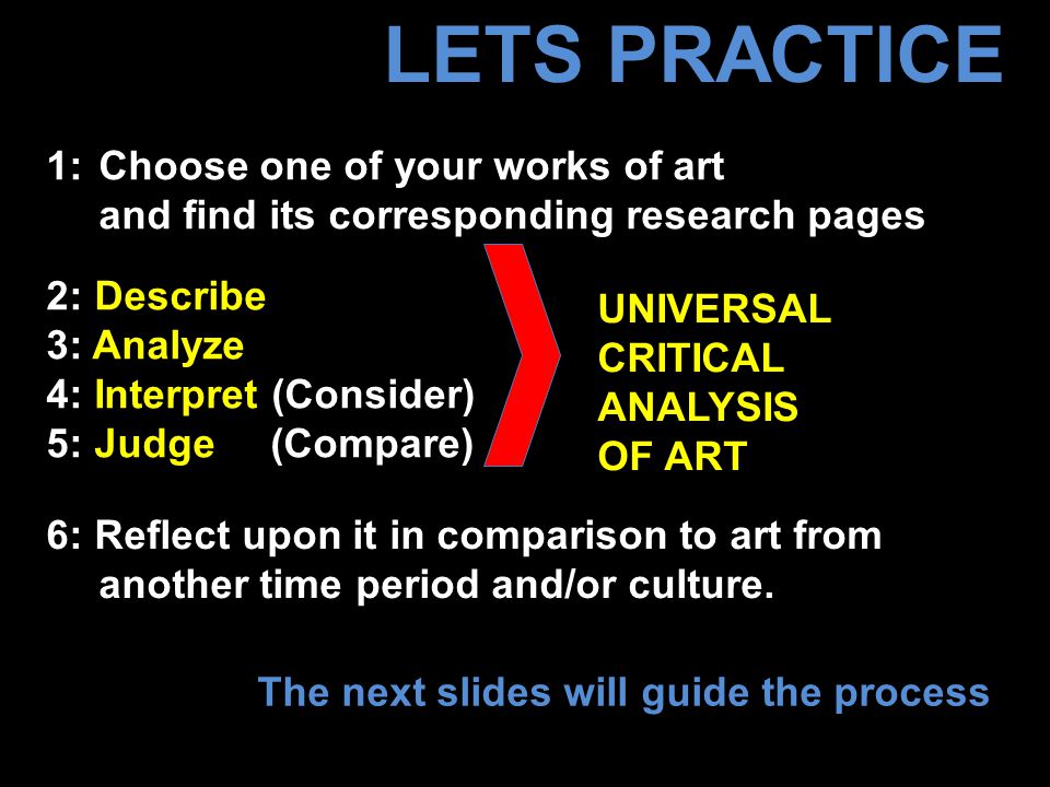 LETS PRACTICE UNIVERSAL CRITICAL ANALYSIS OF ART 1: Choose one of your works of art and find its corresponding research pages 2: Describe 3: Analyze 4: Interpret (Consider) 5: Judge (Compare) 6: Reflect upon it in comparison to art from another time period and/or culture.