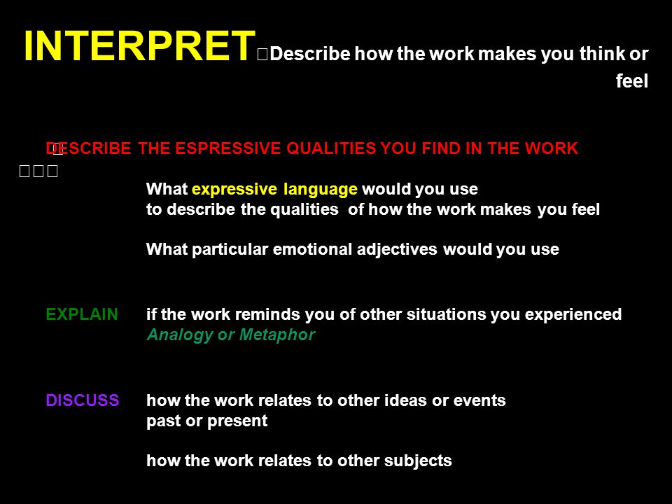 INTERPRET Describe how the work makes you think or feel DESCRIBE THE ESPRESSIVE QUALITIES YOU FIND IN THE WORK What expressive language would you use to describe the qualities of how the work makes you feel What particular emotional adjectives would you use EXPLAIN if the work reminds you of other situations you experienced Analogy or Metaphor DISCUSS how the work relates to other ideas or events past or present how the work relates to other subjects