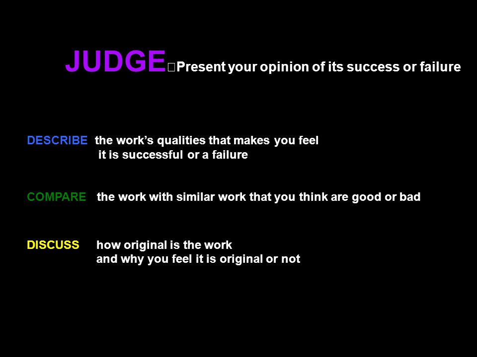 JUDGE Present your opinion of its success or failure DESCRIBE the work’s qualities that makes you feel it is successful or a failure COMPARE the work with similar work that you think are good or bad DISCUSS how original is the work and why you feel it is original or not