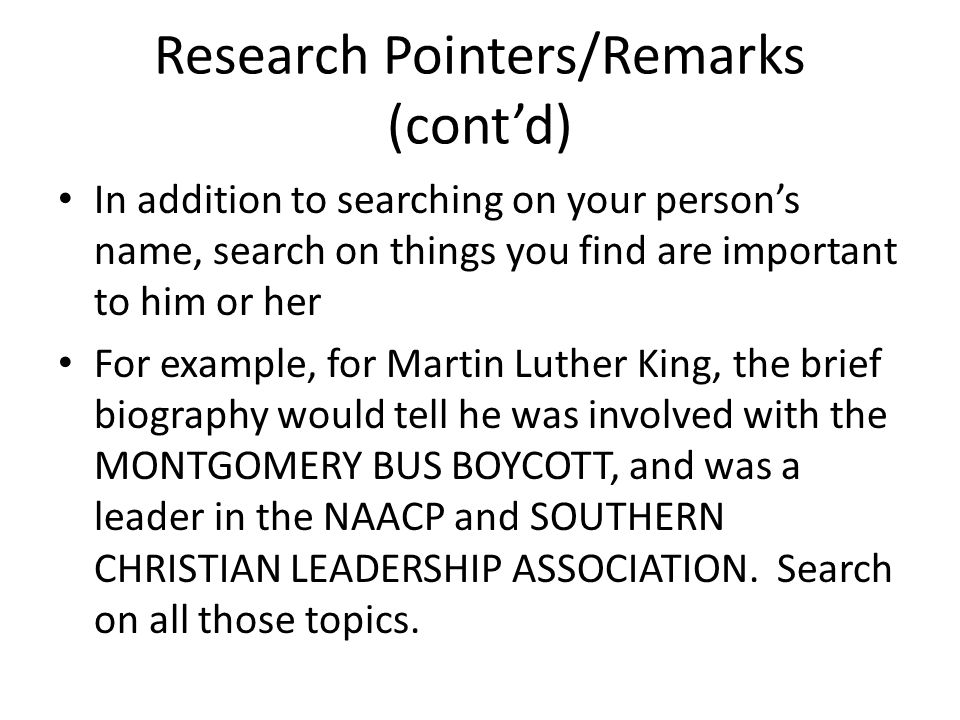 Research Pointers/Remarks (cont’d) In addition to searching on your person’s name, search on things you find are important to him or her For example, for Martin Luther King, the brief biography would tell he was involved with the MONTGOMERY BUS BOYCOTT, and was a leader in the NAACP and SOUTHERN CHRISTIAN LEADERSHIP ASSOCIATION.
