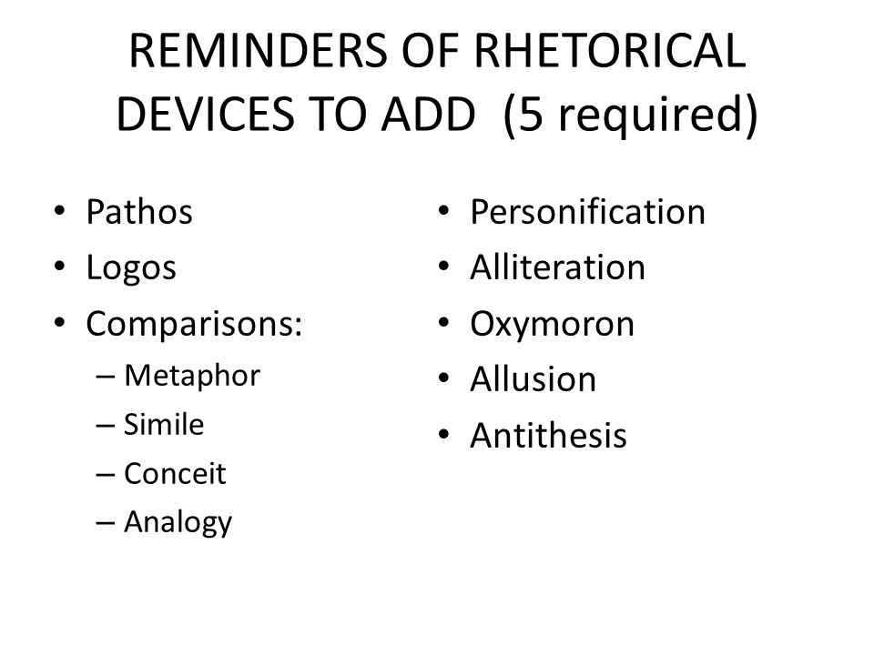 REMINDERS OF RHETORICAL DEVICES TO ADD (5 required) Pathos Logos Comparisons: – Metaphor – Simile – Conceit – Analogy Personification Alliteration Oxymoron Allusion Antithesis