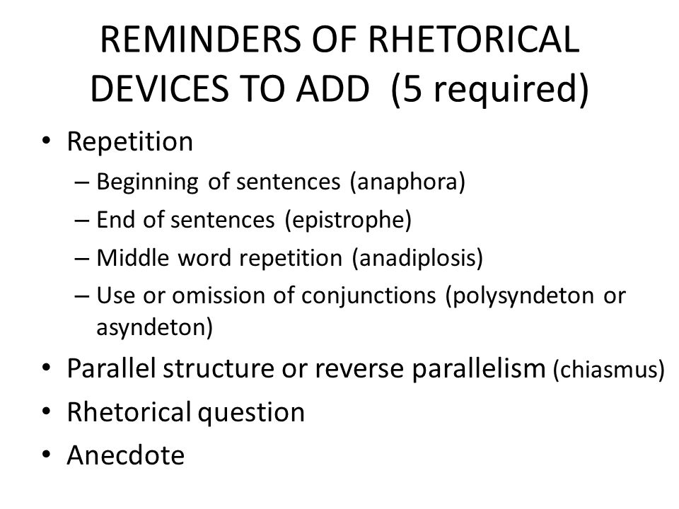 REMINDERS OF RHETORICAL DEVICES TO ADD (5 required) Repetition – Beginning of sentences (anaphora) – End of sentences (epistrophe) – Middle word repetition (anadiplosis) – Use or omission of conjunctions (polysyndeton or asyndeton) Parallel structure or reverse parallelism (chiasmus) Rhetorical question Anecdote