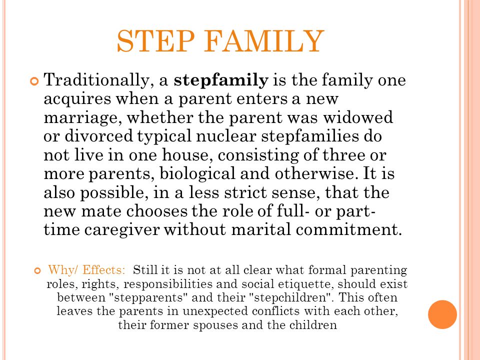 STEP FAMILY Traditionally, a stepfamily is the family one acquires when a parent enters a new marriage, whether the parent was widowed or divorced typical nuclear stepfamilies do not live in one house, consisting of three or more parents, biological and otherwise.