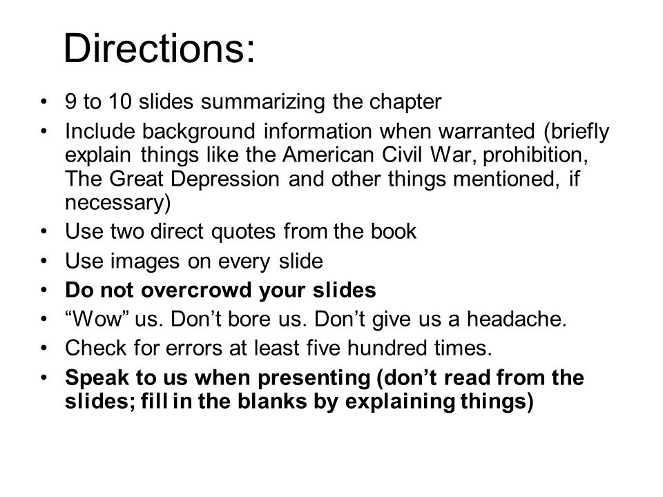 Directions: 9 to 10 slides summarizing the chapter Include background information when warranted (briefly explain things like the American Civil War, prohibition, The Great Depression and other things mentioned, if necessary) Use two direct quotes from the book Use images on every slide Do not overcrowd your slides Wow us.