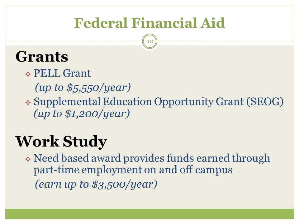 Federal Financial Aid Grants  PELL Grant (up to $5,550/year)  Supplemental Education Opportunity Grant (SEOG) (up to $1,200/year) Work Study  Need based award provides funds earned through part-time employment on and off campus (earn up to $3,500/year) 10