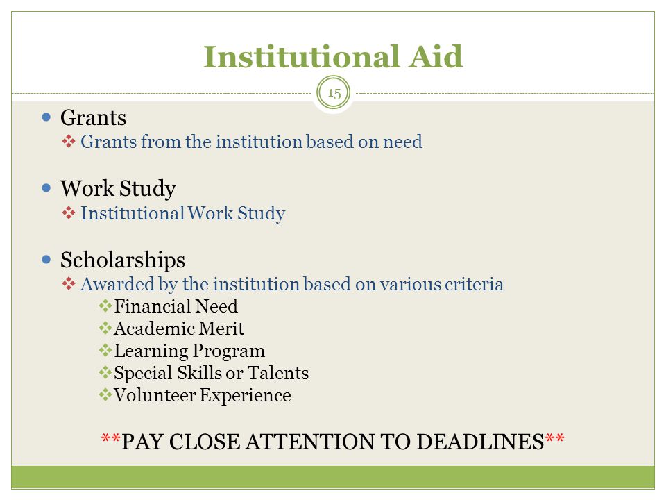 Institutional Aid Grants  Grants from the institution based on need Work Study  Institutional Work Study Scholarships  Awarded by the institution based on various criteria  Financial Need  Academic Merit  Learning Program  Special Skills or Talents  Volunteer Experience **PAY CLOSE ATTENTION TO DEADLINES** 15