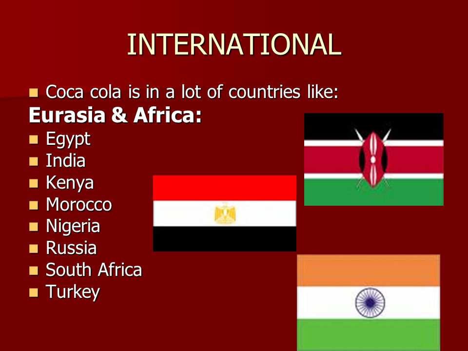 INTERNATIONAL Coca cola is in a lot of countries like: Coca cola is in a lot of countries like: Eurasia & Africa: Egypt Egypt India India Kenya Kenya Morocco Morocco Nigeria Nigeria Russia Russia South Africa South Africa Turkey Turkey