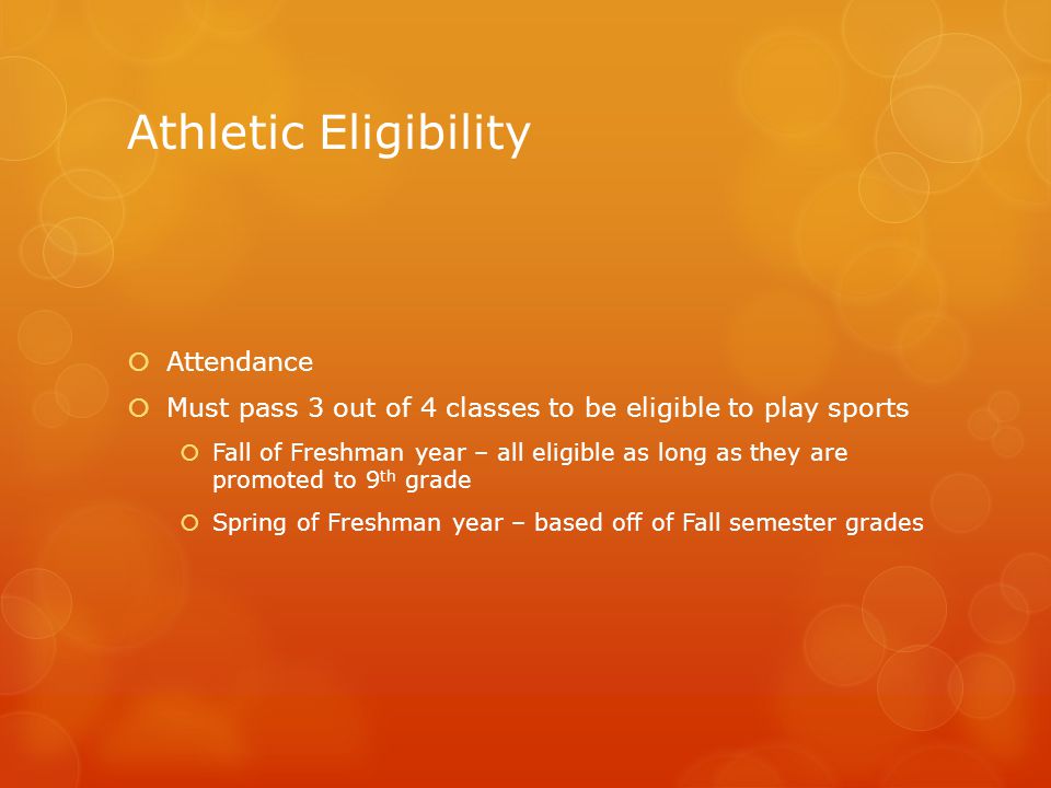 Athletic Eligibility  Attendance  Must pass 3 out of 4 classes to be eligible to play sports  Fall of Freshman year – all eligible as long as they are promoted to 9 th grade  Spring of Freshman year – based off of Fall semester grades