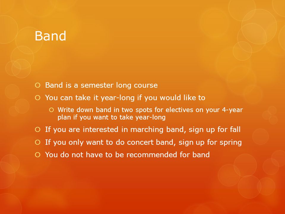 Band  Band is a semester long course  You can take it year-long if you would like to  Write down band in two spots for electives on your 4-year plan if you want to take year-long  If you are interested in marching band, sign up for fall  If you only want to do concert band, sign up for spring  You do not have to be recommended for band