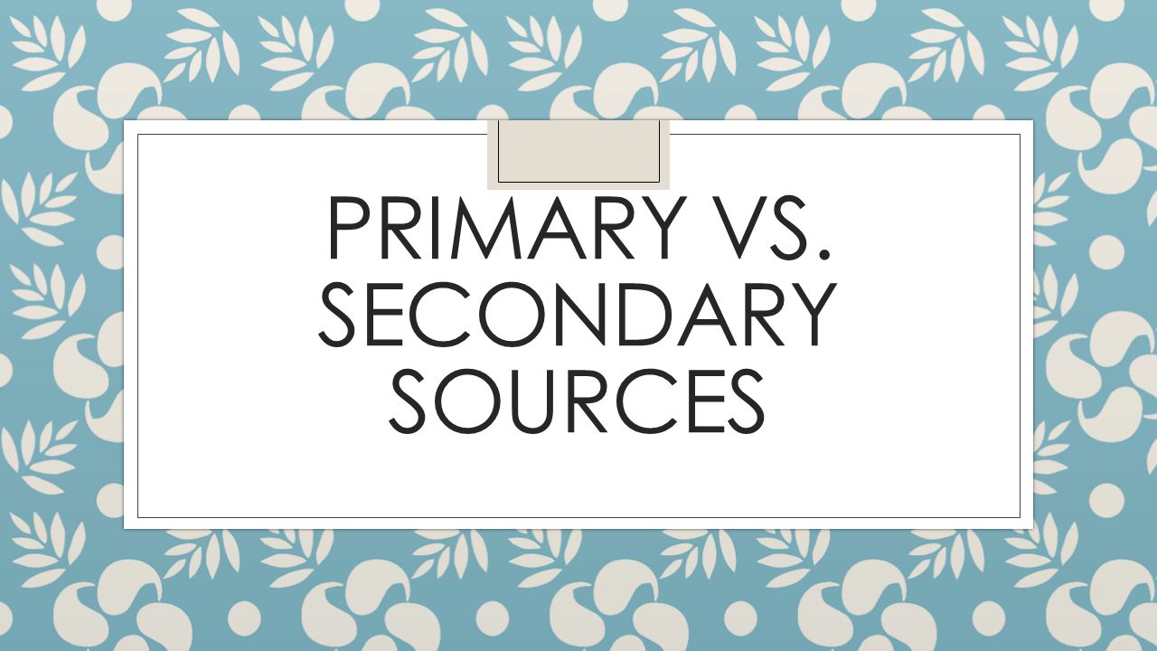 PRIMARY VS. SECONDARY SOURCES