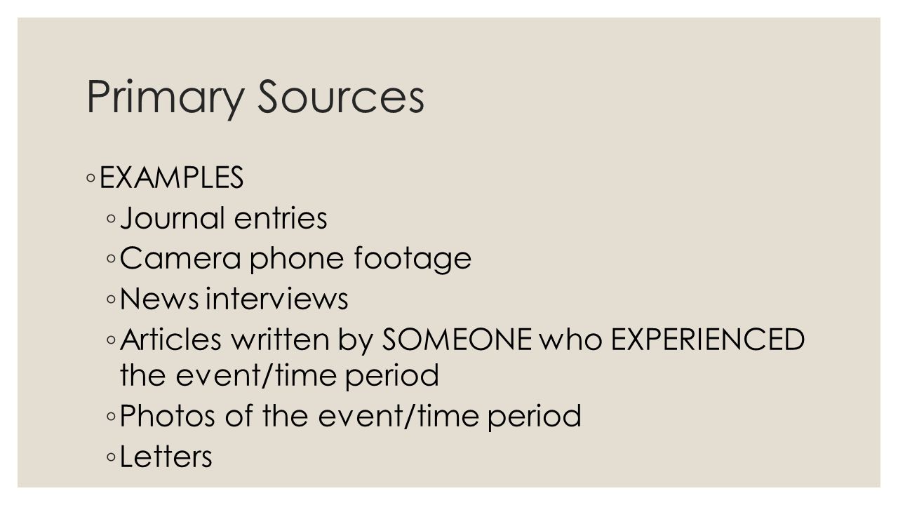 Primary Sources ◦ EXAMPLES ◦ Journal entries ◦ Camera phone footage ◦ News interviews ◦ Articles written by SOMEONE who EXPERIENCED the event/time period ◦ Photos of the event/time period ◦ Letters