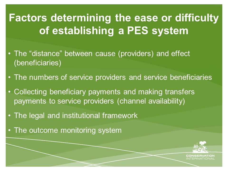 Factors determining the ease or difficulty of establishing a PES system The distance between cause (providers) and effect (beneficiaries) The numbers of service providers and service beneficiaries Collecting beneficiary payments and making transfers payments to service providers (channel availability) The legal and institutional framework The outcome monitoring system
