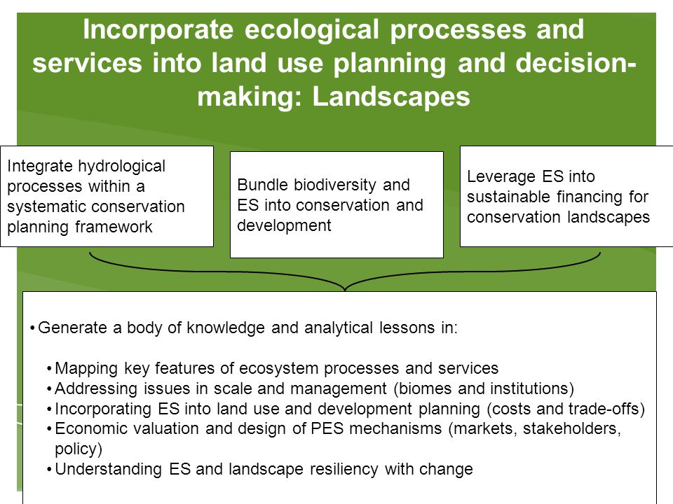 Incorporate ecological processes and services into land use planning and decision- making: Landscapes Integrate hydrological processes within a systematic conservation planning framework Bundle biodiversity and ES into conservation and development Leverage ES into sustainable financing for conservation landscapes Generate a body of knowledge and analytical lessons in: Mapping key features of ecosystem processes and services Addressing issues in scale and management (biomes and institutions) Incorporating ES into land use and development planning (costs and trade-offs) Economic valuation and design of PES mechanisms (markets, stakeholders, policy) Understanding ES and landscape resiliency with change