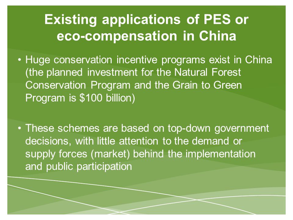 Existing applications of PES or eco-compensation in China Huge conservation incentive programs exist in China (the planned investment for the Natural Forest Conservation Program and the Grain to Green Program is $100 billion) These schemes are based on top-down government decisions, with little attention to the demand or supply forces (market) behind the implementation and public participation